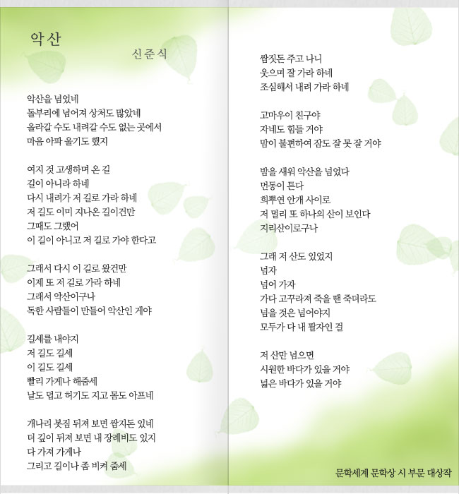 악산
신 준 식
악산을 넘었네
돌부리에 넘어져 상처도 많았네
올라갈 수도 내려갈 수도 없는 곳에서
마음 아파 울기도 했지
여지 것 고생하며 온 길
길이 아니라 하네
다시 내려가 저 길로 가라 하네
저 길도 이미 지나온 길이건만
그때도 그랬어
이 길이 아니고 저 길로 가야 한다고
그래서 다시 이 길로 왔건만
이제 또 저 길로 가라 하네
그래서 악산이구나
독한 사람들이 만들어 악산인 게야
길세를 내야지
저 길도 길세
이 길도 길세
빨리 가게나 해줌세
날도 덥고 허기도 지고 몸도 아프네
개나리 봇짐 뒤져 보면 쌈지돈 있네
더 깊이 뒤져 보면 내 장례비도 있지
다 가져 가게나
그리고 길이나 좀 비켜 줌세
쌈짓돈 주고 나니
웃으며 잘 가라 하네
조심해서 내려 가라 하네
고마우이 친구야
자네도 힘들 거야
맘이 불편하여 잠도 잘 못 잘 거야
밤을 새워 악산을 넘었다
먼동이 튼다
희뿌연 안개 사이로
저 멀리 또 하나의 산이 보인다
지리산이로구나
그래 저 산도 있었지
넘자
넘어 가자
가다 고꾸라져 죽을 땐 죽더라도
넘을 것은 넘어야지
모두가 다 내 팔자인 걸
저 산만 넘으면
시원한 바다가 있을 거야
넓은 바다가 있을 거야